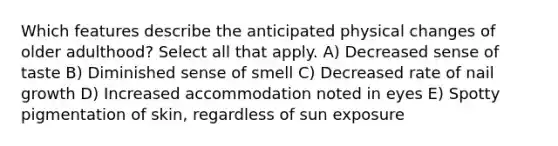 Which features describe the anticipated physical changes of older adulthood? Select all that apply. A) Decreased sense of taste B) Diminished sense of smell C) Decreased rate of nail growth D) Increased accommodation noted in eyes E) Spotty pigmentation of skin, regardless of sun exposure