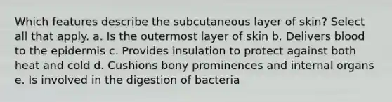 Which features describe the subcutaneous layer of skin? Select all that apply. a. Is the outermost layer of skin b. Delivers blood to the epidermis c. Provides insulation to protect against both heat and cold d. Cushions bony prominences and internal organs e. Is involved in the digestion of bacteria