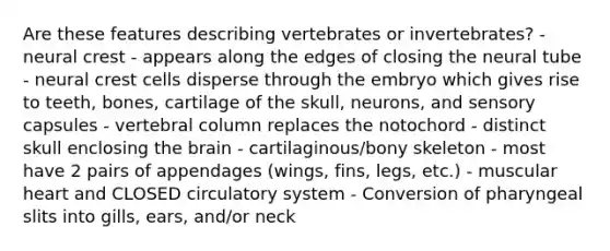 Are these features describing vertebrates or invertebrates? - neural crest - appears along the edges of closing the neural tube - neural crest cells disperse through the embryo which gives rise to teeth, bones, cartilage of the skull, neurons, and sensory capsules - vertebral column replaces the notochord - distinct skull enclosing the brain - cartilaginous/bony skeleton - most have 2 pairs of appendages (wings, fins, legs, etc.) - muscular heart and CLOSED circulatory system - Conversion of pharyngeal slits into gills, ears, and/or neck