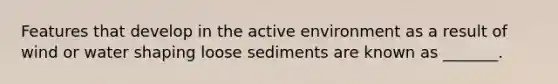 Features that develop in the active environment as a result of wind or water shaping loose sediments are known as _______.