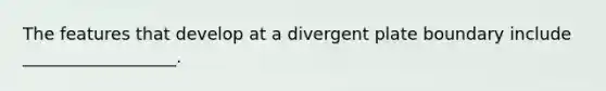 The features that develop at a divergent plate boundary include __________________.