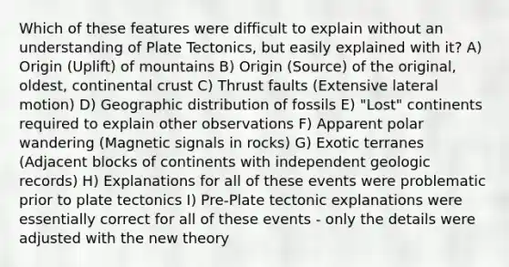 Which of these features were difficult to explain without an understanding of Plate Tectonics, but easily explained with it? A) Origin (Uplift) of mountains B) Origin (Source) of the original, oldest, continental crust C) Thrust faults (Extensive lateral motion) D) Geographic distribution of fossils E) "Lost" continents required to explain other observations F) Apparent polar wandering (Magnetic signals in rocks) G) Exotic terranes (Adjacent blocks of continents with independent geologic records) H) Explanations for all of these events were problematic prior to plate tectonics I) Pre-Plate tectonic explanations were essentially correct for all of these events - only the details were adjusted with the new theory