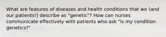 What are features of diseases and health conditions that we (and our patients!) describe as "genetic"? How can nurses communicate effectively with patients who ask "is my condition genetics?"