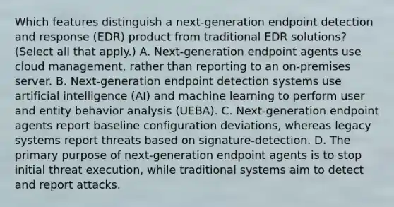 Which features distinguish a next-generation endpoint detection and response (EDR) product from traditional EDR solutions? (Select all that apply.) A. Next-generation endpoint agents use cloud management, rather than reporting to an on-premises server. B. Next-generation endpoint detection systems use artificial intelligence (AI) and machine learning to perform user and entity behavior analysis (UEBA). C. Next-generation endpoint agents report baseline configuration deviations, whereas legacy systems report threats based on signature-detection. D. The primary purpose of next-generation endpoint agents is to stop initial threat execution, while traditional systems aim to detect and report attacks.