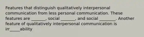 Features that distinguish qualitatively interpersonal communication from less personal communication. These features are _______, social _______, and social ________. Another feature of qualitatively interpersonal communication is irr_____ability