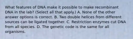 What features of DNA make it possible to make <a href='https://www.questionai.com/knowledge/kkrH4LHLPA-recombinant-dna' class='anchor-knowledge'>recombinant dna</a> in the lab? (Select all that apply.) A. None of the other answer options is correct. B. Two double helices from different sources can be ligated together. C. Restriction enzymes cut DNA from all species. D. The genetic code is the same for all organisms.