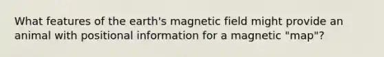 What features of the earth's magnetic field might provide an animal with positional information for a magnetic "map"?