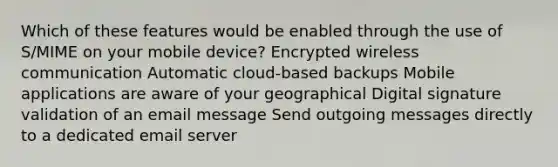 Which of these features would be enabled through the use of S/MIME on your mobile device? Encrypted wireless communication Automatic cloud-based backups Mobile applications are aware of your geographical Digital signature validation of an email message Send outgoing messages directly to a dedicated email server