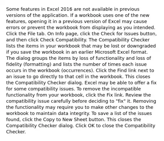 Some features in Excel 2016 are not available in previous versions of the application. If a workbook uses one of the new features, opening it in a previous version of Excel may cause errors or prevent the workbook from displaying as you intended. Click the File tab. On Info page, click the Check for Issues button, and then click Check Compatibility. The Compatibility Checker lists the items in your workbook that may be lost or downgraded if you save the workbook in an earlier Microsoft Excel format. The dialog groups the items by loss of functionality and loss of fidelity (formatting) and lists the number of times each issue occurs in the workbook (occurrences). Click the Find link next to an issue to go directly to that cell in the workbook. This closes the Compatibility Checker dialog. Excel may be able to offer a fix for some compatibility issues. To remove the incompatible functionality from your workbook, click the Fix link. Review the compatibility issue carefully before deciding to "fix" it. Removing the functionality may require you to make other changes to the workbook to maintain data integrity. To save a list of the issues found, click the Copy to New Sheet button. This closes the Compatibility Checker dialog. Click OK to close the Compatibility Checker.