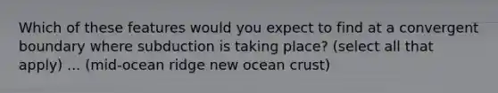 Which of these features would you expect to find at a convergent boundary where subduction is taking place? (select all that apply) ... (mid-ocean ridge new ocean crust)