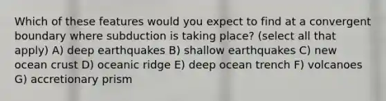 Which of these features would you expect to find at a convergent boundary where subduction is taking place? (select all that apply) A) deep earthquakes B) shallow earthquakes C) new ocean crust D) oceanic ridge E) deep ocean trench F) volcanoes G) accretionary prism