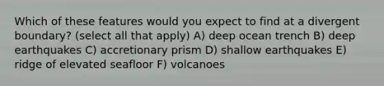 Which of these features would you expect to find at a divergent boundary? (select all that apply) A) deep ocean trench B) deep earthquakes C) accretionary prism D) shallow earthquakes E) ridge of elevated seafloor F) volcanoes