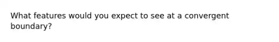 What features would you expect to see at a convergent boundary?