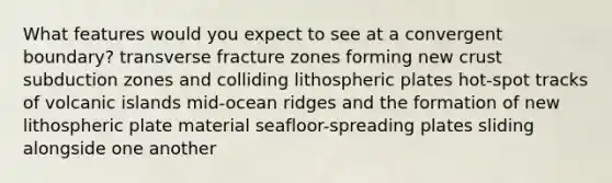 What features would you expect to see at a convergent boundary? transverse fracture zones forming new crust subduction zones and colliding lithospheric plates hot-spot tracks of volcanic islands mid-ocean ridges and the formation of new lithospheric plate material seafloor-spreading plates sliding alongside one another