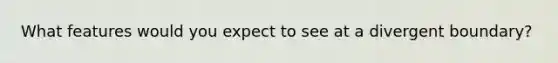 What features would you expect to see at a divergent boundary?