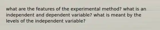 what are the features of the experimental method? what is an independent and dependent variable? what is meant by the levels of the independent variable?