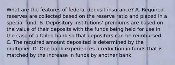 What are the features of federal deposit​ insurance? A. Required reserves are collected based on the reserve ratio and placed in a special fund. B. Depository​ institutions' premiums are based on the value of their deposits with the funds being held for use in the case of a failed bank so that depositors can be reimbursed. C. The required amount deposited is determined by the multiplier. D. One bank experiences a reduction in funds that is matched by the increase in funds by another bank.