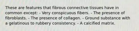 These are features that fibrous connective tissues have in common except: - Very conspicuous fibers. - The presence of fibroblasts. - The presence of collagen. - Ground substance with a gelatinous to rubbery consistency. - A calcified matrix.