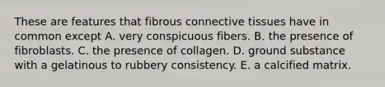 These are features that fibrous <a href='https://www.questionai.com/knowledge/kYDr0DHyc8-connective-tissue' class='anchor-knowledge'>connective tissue</a>s have in common except A. very conspicuous fibers. B. the presence of fibroblasts. C. the presence of collagen. D. ground substance with a gelatinous to rubbery consistency. E. a calcified matrix.