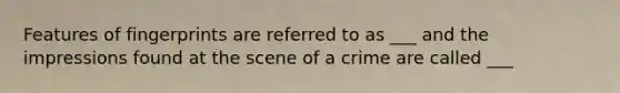 Features of fingerprints are referred to as ___ and the impressions found at the scene of a crime are called ___