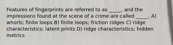 Features of fingerprints are referred to as _____, and the impressions found at the scene of a crime are called _____. A) whorls; finite loops B) finite loops; friction ridges C) ridge characteristics; latent prints D) ridge characteristics; hidden metrics