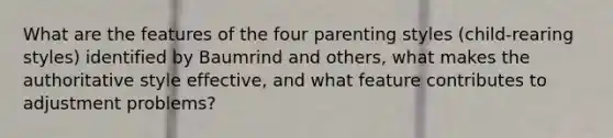 What are the features of the four parenting styles (child-rearing styles) identified by Baumrind and others, what makes the authoritative style effective, and what feature contributes to adjustment problems?