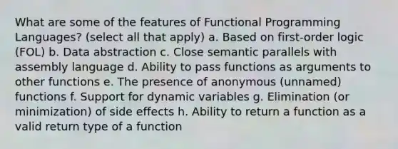 What are some of the features of Functional Programming Languages? (select all that apply) a. Based on first-order logic (FOL) b. Data abstraction c. Close semantic parallels with assembly language d. Ability to pass functions as arguments to other functions e. The presence of anonymous (unnamed) functions f. Support for dynamic variables g. Elimination (or minimization) of side effects h. Ability to return a function as a valid return type of a function