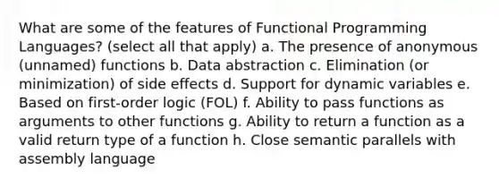 What are some of the features of Functional Programming Languages? (select all that apply) a. The presence of anonymous (unnamed) functions b. Data abstraction c. Elimination (or minimization) of side effects d. Support for dynamic variables e. Based on first-order logic (FOL) f. Ability to pass functions as arguments to other functions g. Ability to return a function as a valid return type of a function h. Close semantic parallels with assembly language