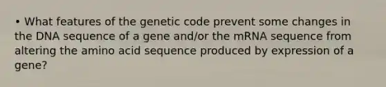 • What features of the genetic code prevent some changes in the DNA sequence of a gene and/or the mRNA sequence from altering the amino acid sequence produced by expression of a gene?