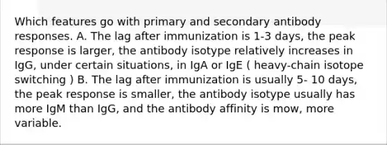 Which features go with primary and secondary antibody responses. A. The lag after immunization is 1-3 days, the peak response is larger, the antibody isotype relatively increases in IgG, under certain situations, in IgA or IgE ( heavy-chain isotope switching ) B. The lag after immunization is usually 5- 10 days, the peak response is smaller, the antibody isotype usually has more IgM than IgG, and the antibody affinity is mow, more variable.