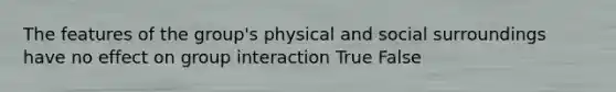 The features of the group's physical and social surroundings have no effect on group interaction True False