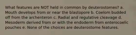 What features are NOT held in common by deuterostomes? a. Mouth develops from or near the blastopore b. Coelom budded off from the archenteron c. Radial and regulative cleavage d. Mesoderm derived from or with the endoderm from enterocoelic pouches e. None of the choices are deuterostome features.