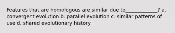 Features that are homologous are similar due to_____________? a. convergent evolution b. parallel evolution c. similar patterns of use d. shared evolutionary history