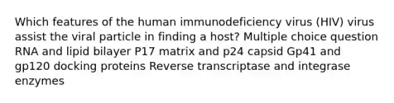 Which features of the human immunodeficiency virus (HIV) virus assist the viral particle in finding a host? Multiple choice question RNA and lipid bilayer P17 matrix and p24 capsid Gp41 and gp120 docking proteins Reverse transcriptase and integrase enzymes