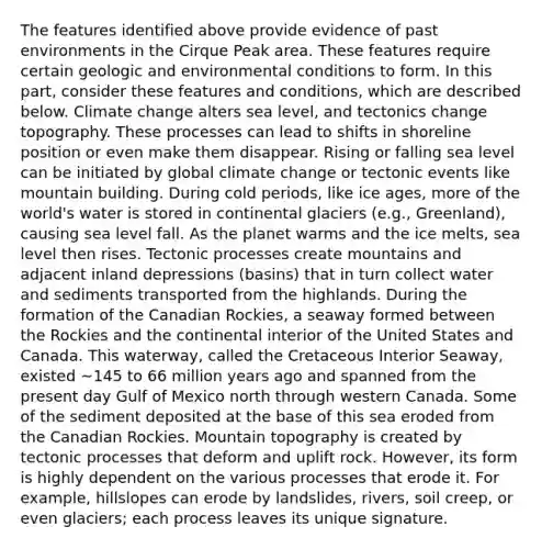 The features identified above provide evidence of past environments in the Cirque Peak area. These features require certain geologic and environmental conditions to form. In this part, consider these features and conditions, which are described below. Climate change alters sea level, and tectonics change topography. These processes can lead to shifts in shoreline position or even make them disappear. Rising or falling sea level can be initiated by global climate change or tectonic events like mountain building. During cold periods, like ice ages, more of the world's water is stored in continental glaciers (e.g., Greenland), causing sea level fall. As the planet warms and the ice melts, sea level then rises. Tectonic processes create mountains and adjacent inland depressions (basins) that in turn collect water and sediments transported from the highlands. During the formation of the Canadian Rockies, a seaway formed between the Rockies and the continental interior of the United States and Canada. This waterway, called the Cretaceous Interior Seaway, existed ~145 to 66 million years ago and spanned from the present day Gulf of Mexico north through western Canada. Some of the sediment deposited at the base of this sea eroded from the Canadian Rockies. Mountain topography is created by tectonic processes that deform and uplift rock. However, its form is highly dependent on the various processes that erode it. For example, hillslopes can erode by landslides, rivers, soil creep, or even glaciers; each process leaves its unique signature.