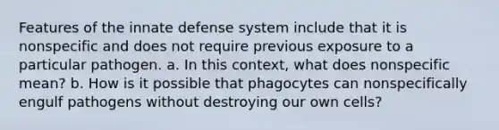 Features of the innate defense system include that it is nonspecific and does not require previous exposure to a particular pathogen. a. In this context, what does nonspecific mean? b. How is it possible that phagocytes can nonspecifically engulf pathogens without destroying our own cells?