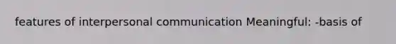 features of interpersonal communication Meaningful: -basis of