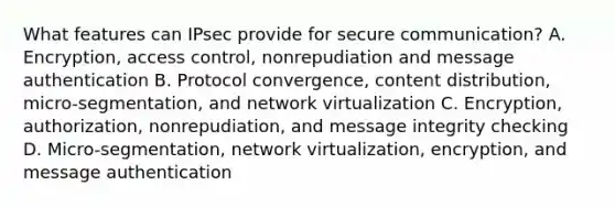 What features can IPsec provide for secure communication? A. Encryption, access control, nonrepudiation and message authentication B. Protocol convergence, content distribution, micro-segmentation, and network virtualization C. Encryption, authorization, nonrepudiation, and message integrity checking D. Micro-segmentation, network virtualization, encryption, and message authentication