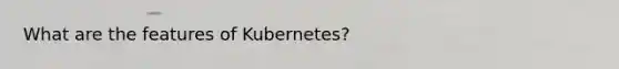 What are the features of Kubernetes?