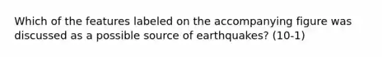 Which of the features labeled on the accompanying figure was discussed as a possible source of earthquakes? (10-1)