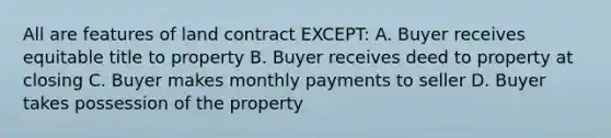 All are features of land contract EXCEPT: A. Buyer receives equitable title to property B. Buyer receives deed to property at closing C. Buyer makes monthly payments to seller D. Buyer takes possession of the property