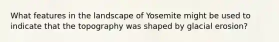 What features in the landscape of Yosemite might be used to indicate that the topography was shaped by <a href='https://www.questionai.com/knowledge/k7UPwLstdY-glacial-erosion' class='anchor-knowledge'>glacial erosion</a>?