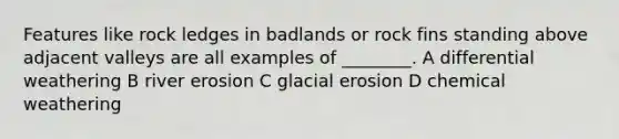 Features like rock ledges in badlands or rock fins standing above adjacent valleys are all examples of ________. A differential weathering B river erosion C glacial erosion D chemical weathering