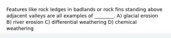 Features like rock ledges in badlands or rock fins standing above adjacent valleys are all examples of ________. A) glacial erosion B) river erosion C) differential weathering D) chemical weathering