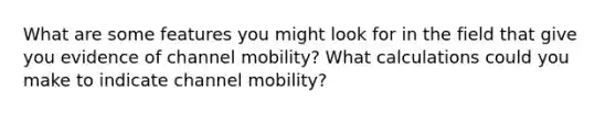 What are some features you might look for in the field that give you evidence of channel mobility? What calculations could you make to indicate channel mobility?