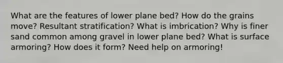 What are the features of lower plane bed? How do the grains move? Resultant stratification? What is imbrication? Why is finer sand common among gravel in lower plane bed? What is surface armoring? How does it form? Need help on armoring!