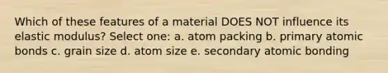 Which of these features of a material DOES NOT influence its elastic modulus? Select one: a. atom packing b. primary atomic bonds c. grain size d. atom size e. secondary atomic bonding