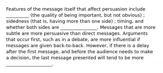 Features of the message itself that affect persuasion include __________ (the quality of being important, but not obvious) ; sidedness (that is, having more than one side) ; timing, and whether both sides are ________________. Messages that are more subtle are more persuasive than direct messages. Arguments that occur first, such as in a debate, are more influential if messages are given back-to-back. However, if there is a delay after the first message, and before the audience needs to make a decision, the last message presented will tend to be more ____________________.