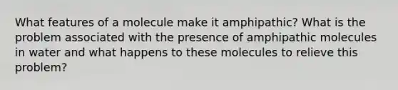 What features of a molecule make it amphipathic? What is the problem associated with the presence of amphipathic molecules in water and what happens to these molecules to relieve this problem?