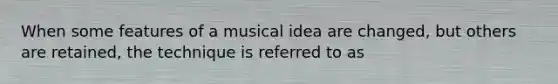 When some features of a musical idea are changed, but others are retained, the technique is referred to as